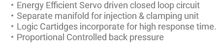 Energy Efficient Servo driven closed loop circuit Separate manifold for injection & clamping unit Logic Cartidges incorporate for high response time. Proportional Controlled back pressure