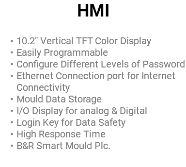 HMI 10.2" Vertical TFT Color Display Easily Programmable Configure Different Levels of Password Ethernet Connection port for Internet Connectivity Mould Data Storage I/O Display for analog & Digital Login Key for Data Safety High Response Time B&R Smart Mould Plc. 