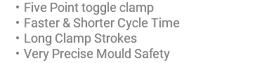 Five Point toggle clamp Faster & Shorter Cycle Time Long Clamp Strokes Very Precise Mould Safety