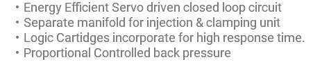 Energy Efficient Servo driven closed loop circuit Separate manifold for injection & clamping unit Logic Cartidges incorporate for high response time. Proportional Controlled back pressure